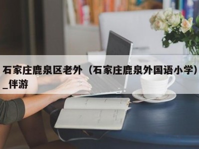 石家庄鹿泉区老外（石家庄鹿泉外国语小学）_伴游