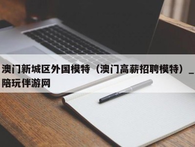 澳门新城区外国模特（澳门高薪招聘模特）_陪玩伴游网