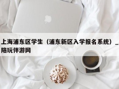 上海浦东区学生（浦东新区入学报名系统）_陪玩伴游网