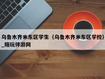 乌鲁木齐米东区学生（乌鲁木齐米东区学校）_陪玩伴游网