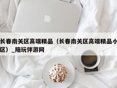 长春南关区高端精品（长春南关区高端精品小区）_陪玩伴游网