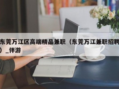 东莞万江区高端精品兼职（东莞万江兼职招聘）_伴游