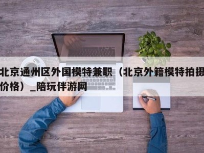 北京通州区外国模特兼职（北京外籍模特拍摄价格）_陪玩伴游网