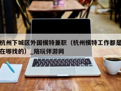 杭州下城区外国模特兼职（杭州模特工作都是在哪找的）_陪玩伴游网