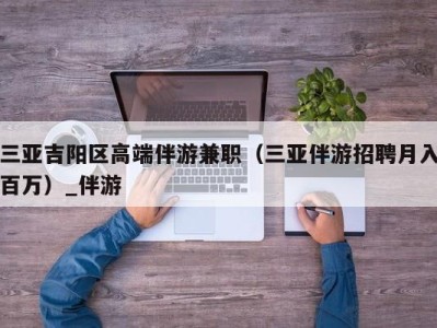 三亚吉阳区高端伴游兼职（三亚伴游招聘月入百万）_伴游