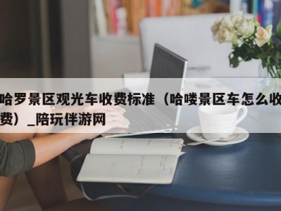 哈罗景区观光车收费标准（哈喽景区车怎么收费）_陪玩伴游网