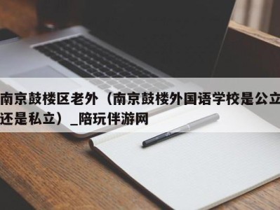 南京鼓楼区老外（南京鼓楼外国语学校是公立还是私立）_陪玩伴游网