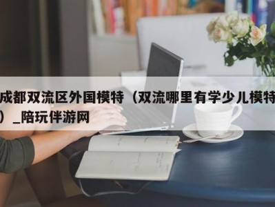 成都双流区外国模特（双流哪里有学少儿模特）_陪玩伴游网