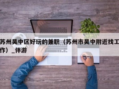 苏州吴中区好玩的兼职（苏州市吴中附近找工作）_伴游