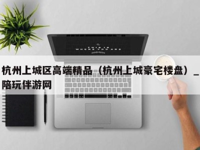 杭州上城区高端精品（杭州上城豪宅楼盘）_陪玩伴游网